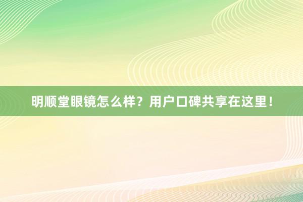 明顺堂眼镜怎么样？用户口碑共享在这里！
