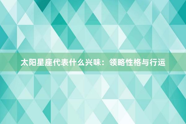 太阳星座代表什么兴味：领略性格与行运